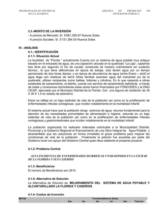 MUNICIPALIDAD DISTRITAL                                          OFICINA      DE    PROYECTOS        DE
     DE LA FLORIDA                                                         INVERSION PUBLICA




        3.3.-MONTO DE LA INVERSIÓN
        - A precios de Mercado: S/. 6’681,295.97 Nuevos Soles
        - A precios Sociales: S/. 5’121,364.55 Nuevos Soles

IV.- ANÁLISIS:
       4.1.- IDENTIFICACIÓN
       4.1.1- Situación Actual
       La localidad de “Florida ” actualmente Cuenta con un sistema de agua potable muy antiguo
       basado en el entubado de agua, de una captación ubicada en la quebrada “La Laja”, captando
       tres litros por segundo (3 l/s) de caudal, construida de manera rudimentaria sin sustento
       técnico., la que tiene deficiencias en época de estiaje, solo tienen agua por un tiempo
       aproximado de dos horas diarias; y en época de abundancia de agua (entre Enero – abril) el
       agua llega con residuos de tierra Otras familias acarrean agua del manantial y/o de la
       quebrada, utilizan recipientes como baldes, bidones y cilindros, En lo que respecta a obras
       existentes de saneamiento, el distrito, cuenta con servicio de saneamiento deficiente a través
       de redes y conexiones domiciliarias estas obras fueron financiados por FONCODES y la ONG
       CICAP, ejecutado por el Municipio Distrital de la Florida. Con una laguna de oxidación de 30
       X 30 X 1,5 en estado de abandono

        Estos se refleja en un bajo estándar de vida de la población así como en la proliferación de
        enfermedades infectas contagiosas que inciden notablemente en la mortalidad infantil

        El sistema actual hace que la población tenga carencia de agua, recurso fundamental para la
        atención de las necesidades primordiales de alimentación e higiene, redunda en un bajo
        estándar de vida de la población así como en la proliferación de enfermedades infectas
        contagiosas y gastrointestinales que inciden notablemente en la mortalidad infantil

        La población organizada ha realizado reiteradas solicitudes a la Municipalidad Distrital,
        Provincial y al Gobierno Regional el financiamiento de una Obra integral de Agua Potable y
        alcantarillado que les soluciones en forma inmediata el grave problema para mejorar las
        condiciones de vida de la población . Finalmente la petición fue accedida por parte del
        Gobierno local con apoyo del Gobierno Central quien lleva adelante el presente proyecto

        4.1.2- Problema Central

         ALTA INCIDENCIA DE ENFERMEDADES DIARREICAS Y PARASITOSIS EN LA CIUDAD
        DE LA FLORIDA Y SUS CASERIOS

        4.1.3- Beneficiarios
        El número de Beneficiarios son 2410

        4.1.4- Alternativa de Solución
        La Alternativa de Solución es: MEJORAMIENTO DEL SISTEMA DE AGUA POTABLE Y
        ALCANTARILLADO LA FLORIDA Y CASERIOS.

        4.1.4- Costos de Inversión
METAS                                                   Trimestres(Nuevos Soles)
                                      2do       3er         4to         1er        2do   Total por
 