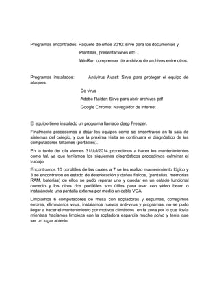 Programas encontrados: Paquete de office 2010: sirve para los documentos y 
Plantillas, presentaciones etc… 
WinRar: comprensor de archivos de archivos entre otros. 
Programas instalados: Antivirus Avast: Sirve para proteger el equipo de 
ataques 
De virus 
Adobe Raider: Sirve para abrir archivos pdf 
Google Chrome: Navegador de internet 
El equipo tiene instalado un programa llamado deep Freezer. 
Finalmente procedemos a dejar los equipos como se encontraron en la sala de 
sistemas del colegio, y que la próxima visita se continuara el diagnóstico de los 
computadores faltantes (portátiles). 
En la tarde del día viernes 31/Jul/2014 procedimos a hacer los mantenimientos 
como tal, ya que teníamos los siguientes diagnósticos procedimos culminar el 
trabajo 
Encontramos 10 portátiles de las cuales a 7 se les realizo mantenimiento lógico y 
3 se encontraron en estado de deterioración y daños físicos, (pantallas, memorias 
RAM, baterías) de ellos se pudo reparar uno y quedar en un estado funcional 
correcto y los otros dos portátiles son útiles para usar con video beam o 
instalándole una pantalla externa por medio un cable VGA. 
Limpiamos 6 computadores de mesa con sopladoras y espumas, corregimos 
errores, eliminamos virus, instalamos nuevos anti-virus y programas, no se pudo 
llegar a hacer el mantenimiento por motivos climáticos en la zona por lo que llovía 
mientras hacíamos limpieza con la sopladora esparcía mucho polvo y tenía que 
ser un lugar abierto. 
 
