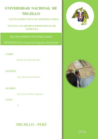 UNIVERSIDAD NACIONAL DE 
TRUJILLO 
FACULTAD DE CIENCIAS AGROPECUARIAS 
ESCUELA ACADÉMICO PROFESIONAL DE 
AGRICOLA 
RECONOCIMIENTO DE ESTRUCTURAS 
HIDRÁULICAS en el canal de Irrigación chavimochic 
TRUJILLO - PERÚ 
CURSO: 
Diseño de Obras Rurales 
DOCENTE: 
Ing. Arteaga Caro, Pavel 
ALUMNO: 
De La Cruz Villar, Augusto 
CICLO: 
X 
2014 
 