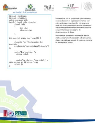 Actividad 3 Apuntadores 
#include <iostream> 
#include <stdLib.h> 
using namespace std; 
typedef struct nodo elemento; 
struct nodo 
{ 
int edad; 
elemento*sig; 
}; 
int main(int argc, char *argv[]) { 
elemento *p; //Declaracion del 
apuntador 
p=(elemento*)malloc(sizeof(elemento*) 
); 
cout<<"Ingresa Edad: "; 
cin>>p->edad; 
cout<<"La edad es: "<<p->edad<<" y 
esta alojada en direccion "<<p; 
return 0; 
} 
Empleamos el uso de apuntadores y almacenamos 
nuestros datos en un espacio de memoria el cual 
esta registrada en una dirección. Este programa 
tiene una estructura diferente a otros; utilizamos la 
estructura nodo elemento o la estructura nodo que 
nos permite realizar operaciones de 
almacenamiento de datos. 
Declaramos el apuntador y utilizamos el método 
malloc para efectuar la operación. Este almacenara 
el dato ingresado y arrojara la dirección de memoria 
en la que guardo el dato. 
 