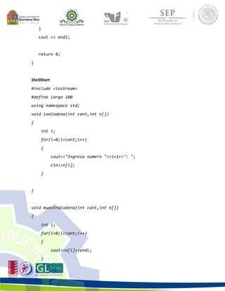 } 
cout << endl; 
return 0; 
} 
ShellShort 
#include <iostream> 
#define largo 100 
using namespace std; 
void leeCadena(int cant,int n[]) 
{ 
int i; 
for(i=0;i<cant;i++) 
{ 
cout<<"Ingresa numero "<<i+1<<": "; 
cin>>n[i]; 
} 
} 
void muestraCadena(int cant,int n[]) 
{ 
int i; 
for(i=0;i<cant;i++) 
{ 
cout<<n[i]<<endl; 
} 
 