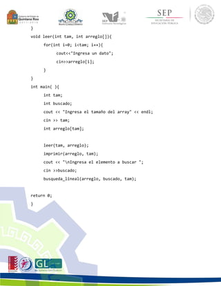} 
void leer(int tam, int arreglo[]){ 
for(int i=0; i<tam; i++){ 
cout<<"Ingresa un dato"; 
cin>>arreglo[i]; 
} 
} 
int main( ){ 
int tam; 
int buscado; 
cout << "Ingresa el tamaño del array" << endl; 
cin >> tam; 
int arreglo[tam]; 
leer(tam, arreglo); 
imprimir(arreglo, tam); 
cout << "nIngresa el elemento a buscar "; 
cin >>buscado; 
busqueda_lineal(arreglo, buscado, tam); 
return 0; 
} 
 