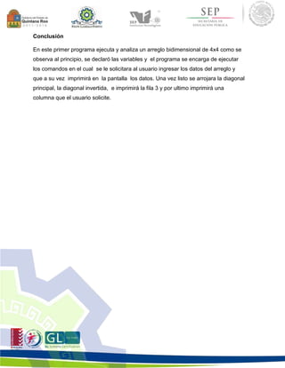 Conclusión 
En este primer programa ejecuta y analiza un arreglo bidimensional de 4x4 como se 
observa al principio, se declaró las variables y el programa se encarga de ejecutar 
los comandos en el cual se le solicitara al usuario ingresar los datos del arreglo y 
que a su vez imprimirá en la pantalla los datos. Una vez listo se arrojara la diagonal 
principal, la diagonal invertida, e imprimirá la fila 3 y por ultimo imprimirá una 
columna que el usuario solicite. 
 