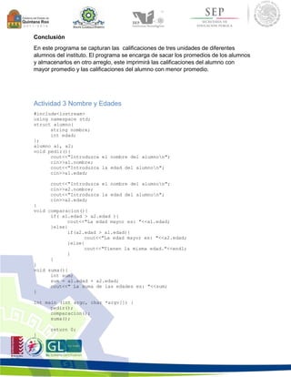 Conclusión 
En este programa se capturan las calificaciones de tres unidades de diferentes 
alumnos del instituto. El programa se encarga de sacar los promedios de los alumnos 
y almacenarlos en otro arreglo, este imprimirá las calificaciones del alumno con 
mayor promedio y las calificaciones del alumno con menor promedio. 
Actividad 3 Nombre y Edades 
#include<iostream> 
using namespace std; 
struct alumno{ 
string nombre; 
int edad; 
}; 
alumno a1, a2; 
void pedir(){ 
cout<<"Introduzca el nombre del alumnon"; 
cin>>a1.nombre; 
cout<<"Introduzca la edad del alumnon"; 
cin>>a1.edad; 
cout<<"Introduzca el nombre del alumnon"; 
cin>>a2.nombre; 
cout<<"Introduzca la edad del alumnon"; 
cin>>a2.edad; 
} 
void comparacion(){ 
if( a1.edad > a2.edad ){ 
cout<<"La edad mayor es: "<<a1.edad; 
}else{ 
if(a2.edad > a1.edad){ 
cout<<"La edad mayor es: "<<a2.edad; 
}else{ 
cout<<"Tienen la misma edad."<<endl; 
} 
} 
} 
void suma(){ 
int sum; 
sum = a1.edad + a2.edad; 
cout<<" La suma de las edades es: "<<sum; 
} 
int main (int argc, char *argv[]) { 
pedir(); 
comparacion(); 
suma(); 
return 0; 
} 
 