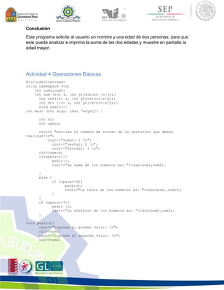 Conclusión 
Este programa solicita al usuario un nombre y una edad de dos personas, para que 
este pueda analizar e imprima la suma de las dos edades y muestre en pantalla la 
edad mayor. 
Actividad 4 Operaciones Básicas 
#include<iostream> 
using namespace std; 
int num1,num2; 
int sum (int x, int y){return (x+y);} 
int res(int x, int y){return(x-y);} 
int div (int x, int y){return(x/y);} 
void pedir(); 
int main (int argc, char *argv[]) { 
int n1; 
int opera; 
cout<< "escriba el numero de acceso de la operacion que desea 
realizar:n"; 
cout<<"sumar: 1 n"; 
cout<<"restar: 2 n"; 
cout<<"dividir: 3 n"; 
cin>>opera; 
if(opera==1){ 
pedir(); 
cout<<"La suma de los numeros es: "<<sum(num1,num2); 
} 
else { 
if (opera==2){ 
pedir(); 
cout<<"La resta de los numeros es: "<<res(num1,num2); 
} 
} 
if (opera==3){ 
pedir (); 
cout<<"La division de los numeros es: "<<div(num1,num2); 
} 
} 
void pedir(){ 
cout<<"ingrese el primer valor: n"; 
cin>>num1; 
cout<<"ingrese el segundo valor: n"; 
cin>>num2; 
} 
 