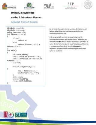 Unidad 2 Recursividad 
unidad 3 Estructuras Lineales 
Actividad 1 Serie Fibonacci 
La serie de Fibonacci es una sucesión de números, en 
la cual cada número se calcula sumando los dos 
números anteriores a él. 
Este programa le permite al usuario ingresar la 
cantidad de números que desea sumar. Hacemos uso 
del comando for el cual llevara el conteo y ejecutara la 
suma de los números que el usuario ingreso, utilizamos 
y empleamos el uso de la función Fibonacci e 
imprimirá en pantalla los números ingresados con la 
suma ya realizada. 
#include <cstdlib> 
#include <iostream> 
using namespace std; 
int fibonacci(int n) 
{ 
if (n<2) 
return n; 
else 
return fibonacci(n-1) + 
fibonacci(n-2); 
} 
int main() 
{ 
int num=0,res=0; 
cout<<"Serie de fibonacci:n"; 
cout<<"Introduce la cantidad de 
numeros: "; 
cin>>num; 
for(int i=0;i<=num;i++) 
{ 
res = fibonacci(i); 
cout<<"t"<<res<<"t"; 
} 
cout<<endl; 
system("PAUSE"); 
return EXIT_SUCCESS; 
} 
 