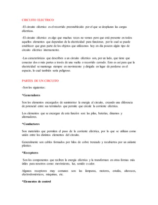 CIRCUITO ELECTRICO
-El circuito eléctrico es el recorrido preestablecido por el que se desplazan las cargas
eléctricas.
-El circuito eléctrico es algo que muchas veces no vemos pero que está presente en todos
aquellos elementos que dependan de la electricidad para funcionar, por lo cual se puede
establecer que gran parte de los objetos que utilizamos hoy en día poseen algún tipo de
circuito eléctrico internamente.
-Las características que describen a un circuito eléctrico son, por un lado, que tiene que
conectar dos o más partes a través de una vuelta o recorrido cerrado. Esto es así para que la
electricidad se mantenga siempre en movimiento y dirigida en lugar de perderse en el
espacio, lo cual también sería peligroso.
PARTES DE UN CIRCUITO
-Son los siguientes:
*Generadores
Son los elementos encargados de suministrar la energía al circuito, creando una diferencia
de potencial entre sus terminales que permite que circule la corriente eléctrica.
Los elementos que se encargan de esta función son: las pilas, baterías, dinamos y
alternadores.
*Conductores
Son materiales que permiten el paso de la corriente eléctrica, por lo que se utilizan como
unión entre los distintos elementos del circuito.
Generalmente son cables formados por hilos de cobre trenzado y recubiertos por un aislante
plástico.
*Receptores
Son los componentes que reciben la energía eléctrica y la transforman en otras formas más
útiles para nosotros como: movimiento, luz, sonido o calor.
Algunos receptores muy comunes son: las lámparas, motores, estufas, altavoces,
electrodomésticos, máquinas, etc.
*Elementos de control
 