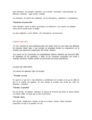 Estos elementos nos permiten maniobrar con el circuito conectando y desconectando sus
diferentes elementos según nuestra voluntad.
Los elementos de control más empleados son los interruptores, pulsadores y conmutadores.
*Elementos de protección
Estos elementos tienen la misión de proteger a la instalación y sus usuarios de cualquier
avería que los pueda poner en peligro.
Los más empleados son los fusibles y los interruptores de protección.
CORTO CIRCUITO
-Es una conexión de poca impedancia entre dos puntos entre los que existe una diferencia
de potencial, dando lugar a una corriente de intensidad elevada en comparación con la
corriente que soporta los componentes del circuito eléctrico.
-Las causas de los cortocircuito son principalmente defectos eléctricos que provocan fallos
de aislamiento de las instalación, o fallos en los receptores conectados, por avería o
conexión incorrecta, también pueden ser provocados por causas atmosféricas.
CLASES DE CIRCUITOS
-Se conocen los siguientes tipos de circuitos:
*Circuito en serie
Es aquel en el que dos o más elementos se predisponen de la manera en la que la salida de
uno es la entrada del siguiente. En este circuito, la corriente que circula por todos los
elementos es idéntica.
*Circuito en paralelo
En este circuito, los distintos elementos se colocan de tal forma que tienen la misma entrada
y la misma salida, de modo que se unen de tal forma.
*Circuito mixto
Este circuito, simplemente consiste en que en un mismo circuito existen elementos
conectados en serie y en paralelo a la vez.
 