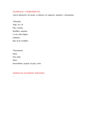 MATERIALES Y HERRAMIENTAS
-para la elaboración del circuito se utilizaron los siguientes materiales y herramientas:
*Materiales
Triple 30 x 30
Pilas o batería
Bombillos pequeños
2 m de cable delgado
Soldadura
Base de los bombillos
*Herramientas
Pinzas
Pela cables
Metro
Destornillador pequeño de pala y estría
NORMAS DE SUGURIDAD INDUSTRAL
-
 