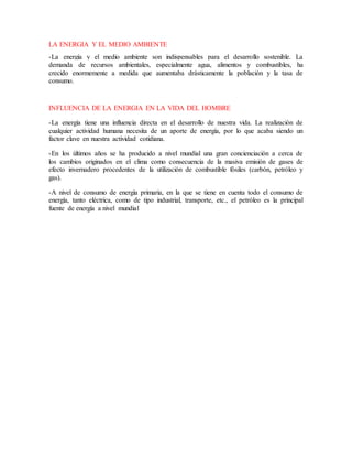 LA ENERGIA Y EL MEDIO AMBIENTE
-La energía y el medio ambiente son indispensables para el desarrollo sostenible. La
demanda de recursos ambientales, especialmente agua, alimentos y combustibles, ha
crecido enormemente a medida que aumentaba drásticamente la población y la tasa de
consumo.
INFLUENCIA DE LA ENERGIA EN LA VIDA DEL HOMBRE
-La energía tiene una influencia directa en el desarrollo de nuestra vida. La realización de
cualquier actividad humana necesita de un aporte de energía, por lo que acaba siendo un
factor clave en nuestra actividad cotidiana.
-En los últimos años se ha producido a nivel mundial una gran concienciación a cerca de
los cambios originados en el clima como consecuencia de la masiva emisión de gases de
efecto invernadero procedentes de la utilización de combustible fósiles (carbón, petróleo y
gas).
-A nivel de consumo de energía primaria, en la que se tiene en cuenta todo el consumo de
energía, tanto eléctrica, como de tipo industrial, transporte, etc., el petróleo es la principal
fuente de energía a nivel mundial
 