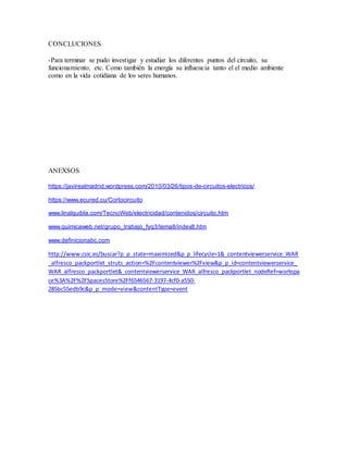 CONCLUCIONES
-Para terminar se pudo investigar y estudiar los diferentes puntos del circuito, su
funcionamiento, etc. Como también la energía su influencia tanto el el medio ambiente
como en la vida cotidiana de los seres humanos.
ANEXSOS
https://javirealmadrid.wordpress.com/2010/03/26/tipos-de-circuitos-electricos/
https://www.ecured.cu/Cortocircuito
www.linalquibla.com/TecnoWeb/electricidad/contenidos/circuito.htm
www.quimicaweb.net/grupo_trabajo_fyq3/tema8/index8.htm
www.definicionabc.com
http://www.csic.es/buscar?p_p_state=maximized&p_p_lifecycle=1&_contentviewerservice_WAR
_alfresco_packportlet_struts_action=%2Fcontentviewer%2Fview&p_p_id=contentviewerservice_
WAR_alfresco_packportlet&_contentviewerservice_WAR_alfresco_packportlet_nodeRef=workspa
ce%3A%2F%2FSpacesStore%2Ff6546567-3197-4cf0-a550-
285bc55edb9c&p_p_mode=view&contentType=event
 
