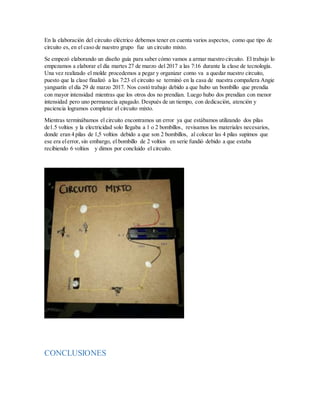 En la elaboración del circuito eléctrico debemos tener en cuenta varios aspectos, como que tipo de
circuito es, en el caso de nuestro grupo fue un circuito mixto.
Se empezó elaborando un diseño guía para saber cómo vamos a armar nuestro circuito. El trabajo lo
empezamos a elaborar el día martes 27 de marzo del 2017 a las 7:16 durante la clase de tecnología.
Una vez realizado el molde procedemos a pegar y organizar como va a quedar nuestro circuito,
puesto que la clase finalizó a las 7:23 el circuito se terminó en la casa de nuestra compañera Angie
yanguatín el día 29 de marzo 2017. Nos costó trabajo debido a que hubo un bombillo que prendia
con mayor intensidad mientras que los otros dos no prendían. Luego hubo dos prendían con menor
intensidad pero uno permanecía apagado. Después de un tiempo, con dedicación, atención y
paciencia logramos completar el circuito mixto.
Mientras terminábamos el circuito encontramos un error ya que estábamos utilizando dos pilas
de1.5 voltios y la electricidad solo llegaba a 1 o 2 bombillos, revisamos los materiales necesarios,
donde eran 4 pilas de 1,5 voltios debido a que son 2 bombillos, al colocar las 4 pilas supimos que
ese era elerror, sin embargo, el bombillo de 2 voltios en serie fundió debido a que estaba
recibiendo 6 voltios y dimos por concluido el circuito.
CONCLUSIONES
 