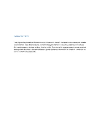 INTRODUCCION
En el siguiente proyectoelaboramosuncircuitoeléctricoenel cual tiene comoobjetivoreconocer
losdiferentes tiposde circuito, lasherramientasyelementosnecesariosparael buenresultado
del trabajoque eneste caso será un circuitomixto. Es importante tenerencuentalosparámetros
de seguridaddurante larealizaciónde este,porel ejemplo al momentode cortarun cable que sea
con la herramientaadecuada.
 