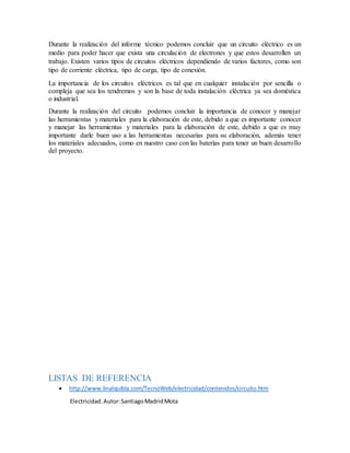 Durante la realización del informe técnico podemos concluir que un circuito eléctrico es un
medio para poder hacer que exista una circulación de electrones y que estos desarrollen un
trabajo. Existen varios tipos de circuitos eléctricos dependiendo de varios factores, como son
tipo de corriente eléctrica, tipo de carga, tipo de conexión.
La importancia de los circuitos eléctricos es tal que en cualquier instalación por sencilla o
compleja que sea los tendremos y son la base de toda instalación eléctrica ya sea doméstica
o industrial.
Durante la realización del circuito podemos concluir la importancia de conocer y manejar
las herramientas y materiales para la elaboración de este, debido a que es importante conocer
y manejar las herramientas y materiales para la elaboración de este, debido a que es muy
importante darle buen uso a las herramientas necesarias para su elaboración, además tener
los materiales adecuados, como en nuestro caso con las baterías para tener un buen desarrollo
del proyecto.
LISTAS DE REFERENCIA
 http://www.linalquibla.com/TecnoWeb/electricidad/contenidos/circuito.htm
Electricidad.Autor:SantiagoMadridMota
 