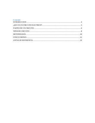 Contenido
INTRODUCCION .................................................................................................................... 4
¿QUE ES UN CIRCUITO ELECTRICO?................................................................................... 5
PARTES DE UN CIRCUITO .................................................................................................... 6
TIPOS DE CIRCUITO.............................................................................................................. 8
METODOLOGÍA ....................................................................................................................10
CONCLUSIONES...................................................................................................................11
LISTAS DE REFERENCIA......................................................................................................12
 