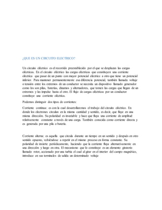 ¿QUE ES UN CIRCUITO ELECTRICO?
Un circuito eléctrico es el recorrido preestablecido por el que se desplazan las cargas
eléctricas. En el circuito eléctrico las cargas eléctricas que constituyen una corriente
eléctrica que pasar de un punto con mayor potencial eléctrico a otro que tiene un potencial
inferior. Para mantener permanentemente esa diferencia potencial, también llamada voltaje
o tensión entre los extremos de un conductor se necesita un dispositivo llamado generador
como los son pilas, baterías, dinamos y alternadores, que tomen las cargas que llegan de un
extremos y las impulse hasta el otro. El flujo de cargas eléctricas por un conductor
constituye una corriente eléctrica.
Podemos distinguir dos tipos de corrientes:
Corriente continua: es con la cual desarrollaremos el trabajo del circuito eléctrico. En
donde los electrones circulan en la misma cantidad y sentido, es decir, que fluye en una
misma dirección. Su polaridad es invariable y hace que fluya una corriente de amplitud
relativamente constante a través de una carga. También conocida como corriente directa y
es generada por una pila o batería.
Corriente alterna: es aquella que circula durante un tiempo en un sentido y después en otro
sentido opuesto, volviéndose a repetir en el mismo proceso en forma constante. Su
polaridad de invierte periódicamente, haciendo que la corriente fluya alternativamente en
una dirección y luego en otra. El mecanismo que lo constituye es un elemento giratorio
llamado rotor, accionado por una turbia el cual al girar en el interior del campo magnético,
introduce en sus terminales de salida un determinado voltaje
 
