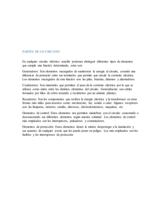 PARTES DE UN CIRCUITO
En cualquier circuito eléctrico sencillo podemos distinguir diferentes tipos de elementos
que cumple una función determinada, estas son:
Generadores: Son elementos encargados de suministrar la energía al circuito, creando una
diferencia de potencial entre sus terminales que permite que circule la corriente eléctrica.
Los elementos encargados de esta función son: las pilas, baterías, dinamos y alternadores.
Conductores: Son materiales que permiten el paso de la corriente eléctrica por lo que se
utilizan como unión entre los distintos elementos del circuito. Generalmente son cables
formados por hilos de cobre trenzado y recubiertos por un aislante plástico.
Receptores: Son los componentes que reciben la energía eléctrica y la transforman en otras
formas más útiles para nosotros como: movimiento, luz, sonido o calor. Algunos receptores
son: las lámparas, motores, estufas, altavoces, electrodomésticos, maquinas, etc.
Elementos de control: Estos elementos nos permiten maniobrar con el circuito conectando o
desconectando sus diferentes elementos según nuestra voluntad. Los elementos de control
más empleados son los interruptores, pulsadores y conmutadores.
Elementos de protección: Estos elementos tienen la misión desproteger a la instalación y
sus usuarios de cualquier avería que los pueda poner en peligro. Los más empleados son los
fusibles y los interruptores de protección
 
