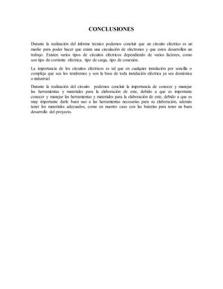 CONCLUSIONES
Durante la realización del informe técnico podemos concluir que un circuito eléctrico es un
medio para poder hacer que exista una circulación de electrones y que estos desarrollen un
trabajo. Existen varios tipos de circuitos eléctricos dependiendo de varios factores, como
son tipo de corriente eléctrica, tipo de carga, tipo de conexión.
La importancia de los circuitos eléctricos es tal que en cualquier instalación por sencilla o
compleja que sea los tendremos y son la base de toda instalación eléctrica ya sea doméstica
o industrial.
Durante la realización del circuito podemos concluir la importancia de conocer y manejar
las herramientas y materiales para la elaboración de este, debido a que es importante
conocer y manejar las herramientas y materiales para la elaboración de este, debido a que es
muy importante darle buen uso a las herramientas necesarias para su elaboración, además
tener los materiales adecuados, como en nuestro caso con las baterías para tener un buen
desarrollo del proyecto.
 