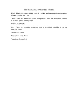 1.1 INTEGRANTES, MATERIALES Y ROLES
KEVIN RIASCOS: Madera, triplex, motor de 9 voltios, una bandeja de cd de computadora
completa y pintura azul y gris.
CRISTIAN ORTIZ: Batería de 9 voltios, interruptor de 6 patas, mini interruptores extraídos
de un mouse, pintura blanca y negra
JOSHUA BOLAÑOS:
Roles: Todos los integrantes colaboraron con su respectivos materiales y con sus
respectivas partes.
Parte eléctrica: Joshua
Parte estética: Kevin Riascos
Parte diseño: Cristian Ortiz
 