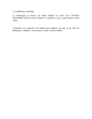 2. CUERPO DEL INFORME
2.1 Introducción: El objetivo del modelo realizado era recrear LAS CANCHAS
PANAMERICANAS del cual los objetivos se cumplieron ya que se pudo realizar de forma
exitosa.
Conclusiones: Las expectativas del modelo fueron realizadas con éxito ya que todos los
participantes, cumplieron con sus partes y tuvimos un buen resultado.
 