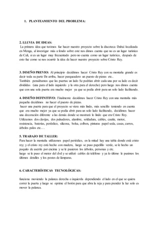 1. PLANTEAMIENTO DEL PROBLEMA:
2. LLUVIA DE IDEAS:
La primera idea que tuvimos fue hacer nuestro proyecto sobre la discoteca Dubai localizada
en Menga, al investigar más a fondo sobre este nos dimos cuenta que no es un lugar turístico
de Cali, si es un lugar muy frecuentado pero no cuenta como un lugar turístico, después de
esto fue como se nos ocurrió la idea de hacer nuestro proyecto sobre Cristo Rey.
3. DISEÑO PREVIO: Al principio decidimos hacer Cristo Rey con su montaña grande es
decir toda su parte De arriba, hacer parqueadero un puesto de pizzas etc..
También pensábamos que las puertas un lado Se podrían abrir cada una por su lado es decir
divididas (una para el lado izquierdo y la otra para el derecho) pero luego nos dimos cuenta
que con una sola puerta era mucho mejor ya que se podía abrir para un solo lado facilitando.
4. DISEÑO DEFINITIVO: Finalmente decidimos hacer Cristo Rey con una montaña más
pequeña decidimos no hacer el puesto de pizzas.
hacer una puerta para que el proyecto se viera más lindo, más sencillo teniendo en cuenta
que era mucho mejor ya que se podía abrir para un solo lado facilitando, decidimos hacer
una decoración diferente a las demás donde se mostrará lo lindo que era Cristo Rey.
Utilizamos dos clavijas, dos pulsadores, alambre, soldadura, cables, cautín, motor,
resistencia, baterías, periódico, silicona, bolsa, colbon, pinturas papel seda, casas, carros,
árboles palos etc.…
5. TRABAJO DE TALLER:
Para hacer la montaña utilizamos papel periódico, en la mitad hay una tabla donde está cristo
rey; y el cristo rey está hecho con madera, luego se puso papelillo verde, se le hecho un
poquito de aserrín por encima y se le pusieron los árboles, personas y etc.
luego se le puso el motor del dvd y se utilizó cables de teléfono y ya lo último le pusimos los
últimos detalles y los postes de lámparas.
6. CARACTERÍSTICAS TECNOLÓGICAS:
funciona moviendo la palanca derecha o izquierda dependiendo el lado en el que se quiera
correr la puerta y luego se oprime el botón para que abra la reja y para prender la luz solo es
mover la palanca.
 