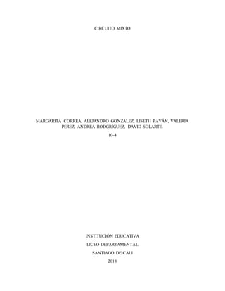 CIRCUITO MIXTO
MARGARITA CORREA, ALEJANDRO GONZALEZ, LISETH PAYÁN, VALERIA
PEREZ, ANDREA RODGRÍGUEZ, DAVID SOLARTE.
10-4
INSTITUCIÓN EDUCATIVA
LICEO DEPARTAMENTAL
SANTIAGO DE CALI
2018
 
