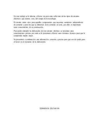 En este trabajo se le informa al lector un poco más sobre uno de los tipos de circuitos
eléctricos que existen, esto, del campo de la tecnología.
El circuito mixto sirve para aquellos componentes que necesitan suministro independiente
de corriente y para los que se alimentan de la corriente en serie, por ellos es importante
tener conocimiento de su construcción.
Para poder entender la elaboración de este circuito eléctrico se necesitan unos
conocimientos previos por ende se le presentará al lector unos términos técnicos para que lo
comprenda mucho mejor.
Se presentará a continuación una información concreta y precisa para que sea de ayuda para
el lector en el momento de la elaboración.
TÉRMINOS TÉCNICOS
 