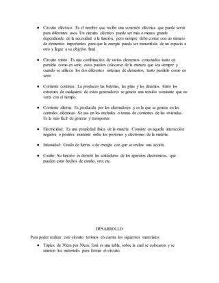 ● Circuito eléctrico: Es el nombre que recibe una conexión eléctrica que puede servir
para diferentes usos. Un circuito eléctrico puede ser más o menos grande
dependiendo de la necesidad o la función, pero siempre debe contar con un número
de elementos importantes para que la energía pueda ser transmitida de un espacio a
otro y llegar a su objetivo final.
● Circuito mixto: Es una combinación de varios elementos conectados tanto en
paralelo como en serie, estos pueden colocarse de la manera que sea siempre y
cuando se utilicen los dos diferentes sistemas de elementos, tanto paralelo como en
serie.
● Corriente continua: La producen las baterías, las pilas y las dinamos. Entre los
extremos de cualquiera de estos generadores se genera una tensión constante que no
varía con el tiempo.
● Corriente alterna: Es producida por los alternadores y es la que se genera en las
centrales eléctricas. Se usa en los enchufes o tomas de corrientes de las viviendas.
Es la más fácil de generar y transportar.
● Electricidad: Es una propiedad física de la materia. Consiste en aquella interacción
negativa o positiva existente entre los protones y electrones de la materia.
● Intensidad: Grado de fuerza o de energía con que se realiza una acción.
● Cautín: Su función es derretir las soldaduras de los aparatos electrónicos, que
pueden estar hechos de estaño, oro, etc.
DESARROLLO
Para poder realizar este circuito tuvimos en cuenta los siguientes materiales:
● Triplex de 30cm por 30cm: Está es una tabla, sobre la cual se colocaron y se
unieron los materiales para formar el circuito.
 