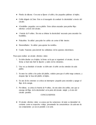 ● Pistola de silicona: Con esta se fijaron el cable y los pequeños plafones al triplex.
● Cable delgado de 2mts: Este es el encargado de conducir la electricidad a través del
circuito.
● 4 bombillos pequeños con su plafón: Estos deben encender para probar flujo
eléctrico a través del circuito.
● 1 batería de 9 voltios: De esta se obtiene la electricidad necesaria para encender los
bombillos.
● Pelacables: Se utilizó para pelar los cables sin cortar el hilo interior.
● Destornillador: Se utilizó para apretar los tornillos.
● Cautín: Funciona para derretir las soldaduras de los aparatos electrónicos.
Pasos para realizar un circuito eléctrico mixto:
1. Se debe diseñar en el triplex la forma en la que se organizará el circuito, de esta
forma se hará más fácil la fijación y unión de los elementos.
2. Una vez ya diseñado el circuito se debe unir el cable con las entradas de cada
plafón.
3. Se unen los cables a los polos del plafón, solados para que el cable tenga contacto, y
después fijar la base del plafón al triplex.
4. En uno de los extremos se coloca un interruptor pequeño para encender y apagar el
flujo de la energía.
5. Por último, se coloca la batería de 9 voltios, de esta salen dos cables, uno que se
encarga del flujo de la electricidad en la parte del circuito simple y el otro del
circuito paralelo.
CONCLUSIONES
● El circuito eléctrico mixto se conoce por las variaciones de tanto su intensidad de
corriente como su respectivo voltaje, presentando las características de cada uno de
sus componentes ya sea en paralelo o en serie.
 