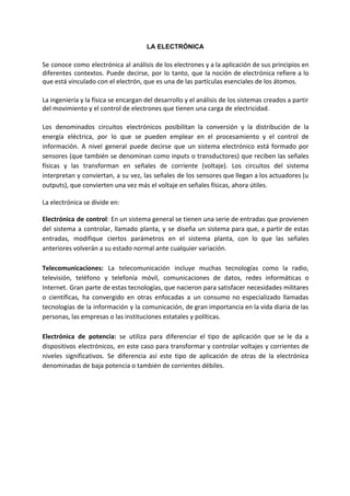 LA ELECTRÓNICA
Se conoce como electrónica al análisis de los electrones y a la aplicación de sus principios en
diferentes contextos. Puede decirse, por lo tanto, que la noción de electrónica refiere a lo
que está vinculado con el ​electrón​, que es una de las partículas esenciales de los átomos.
La ​ingeniería y la ​física se encargan del desarrollo y el análisis de los ​sistemas creados a partir
del movimiento y el control de electrones que tienen una carga de ​electricidad​.
Los denominados circuitos electrónicos posibilitan la conversión y la distribución de la
energía eléctrica, por lo que se pueden emplear en el procesamiento y el control de
información. A nivel general puede decirse que un sistema electrónico está formado por
sensores (que también se denominan como inputs o transductores) que reciben las señales
físicas y las transforman en señales de corriente (voltaje). Los circuitos del sistema
interpretan y conviertan, a su vez, las señales de los sensores que llegan a los actuadores (u
outputs), que convierten una vez más el voltaje en señales físicas, ahora útiles.
La electrónica se divide en:
Electrónica de control​: En un sistema general se tienen una serie de entradas que provienen
del sistema a controlar, llamado planta, y se diseña un sistema para que, a partir de estas
entradas, modifique ciertos parámetros en el sistema planta, con lo que las señales
anteriores volverán a su estado normal ante cualquier variación.
Telecomunicaciones: ​La telecomunicación incluye muchas tecnologías como la radio,
televisión, teléfono y telefonía móvil, comunicaciones de datos, redes informáticas o
Internet. Gran parte de estas tecnologías, que nacieron para satisfacer necesidades militares
o científicas, ha convergido en otras enfocadas a un consumo no especializado llamadas
tecnologías de la información y la comunicación, de gran importancia en la vida diaria de las
personas, las empresas o las instituciones estatales y políticas.
Electrónica de potencia: se utiliza para diferenciar el tipo de aplicación que se le da a
dispositivos electrónicos, en este caso para transformar y controlar voltajes y corrientes de
niveles significativos. Se diferencia así este tipo de aplicación de otras de la electrónica
denominadas de baja potencia o también de corrientes débiles.
 