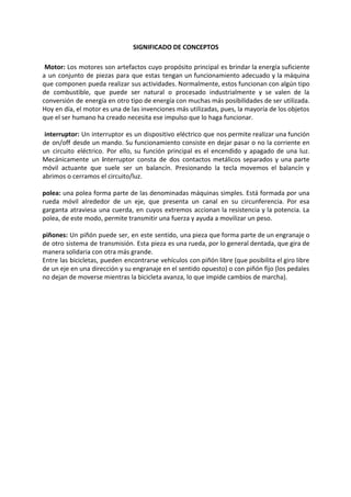 SIGNIFICADO DE CONCEPTOS
Motor: ​Los motores son artefactos cuyo propósito principal es brindar la energía suficiente
a un conjunto de piezas para que estas tengan un funcionamiento adecuado y la máquina
que componen pueda realizar sus actividades. Normalmente, estos funcionan con algún tipo
de combustible, que puede ser natural o procesado industrialmente y se valen de la
conversión de energía en otro tipo de energía con muchas más posibilidades de ser utilizada.
Hoy en día, el motor es una de las invenciones más utilizadas, pues, la mayoría de los objetos
que el ser humano ha creado necesita ese impulso que lo haga funcionar.
​interruptor: ​Un interruptor es un dispositivo eléctrico que nos permite realizar una función
de on/off desde un mando. Su funcionamiento consiste en dejar pasar o no la corriente en
un circuito eléctrico. Por ello, su función principal es el encendido y apagado de una luz.
Mecánicamente un ​i​nterruptor consta de dos contactos metálicos separados y una parte
móvil actuante que suele ser un balancín. Presionando la tecla movemos el balancín y
abrimos o cerramos el circuito/luz.
polea: una polea forma parte de las denominadas máquinas simples. Está formada por una
rueda móvil alrededor de un ​eje​, que presenta un canal en su circunferencia. Por esa
garganta atraviesa una cuerda, en cuyos extremos accionan la resistencia y la potencia. La
polea, de este modo, permite transmitir una ​fuerza y​ ayuda a movilizar un peso.
piñones: Un piñón puede ser, en este sentido, una pieza que forma parte de un engranaje o
de otro sistema de transmisión. Esta pieza es una rueda, por lo general dentada, que gira de
manera solidaria con otra más grande.
Entre las bicicletas, pueden encontrarse vehículos con piñón libre (que posibilita el giro libre
de un eje en una dirección y su engranaje en el sentido opuesto) o con piñón fijo (los pedales
no dejan de moverse mientras la bicicleta avanza, lo que impide cambios de marcha).
 