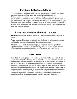 Definición de Contrato de Obras
El contrato de obra se puede definir como el concierto de voluntades por el que
una parte se compromete a hacer una obra a favor de otra que, en
Contraprestación de lo obtenido, se obliga a entregar un precio cierto o
remuneración. El contrato de obra se delimita conforme al criterio de resultado, ya
que el contratista esta obliga a garantizarlo. La obligación de resultado no se agota
con la ejecución de la obra sino que ésta ha de reunir las cualidades prometidas y
no tener vicios ni defectos que eliminen o disminuyan el valor o la utilidad exigida
por el que la ha encargado.
Partes que conforman el contrato de obras
Suma global: El dueño acuerda pagar una cantidad específica para terminar el
trabajo.
Precio unitario: El contrato es valorado por el número de unidades entregadas
multiplicadas por una tarifa acordada del sistema por unidad.
Costo más honorario: Bajo este arreglo, el contratista acuerda guardar los
expedientes de los costos de los materiales y mano de obra. El dueño acuerda
pagar todos los costos sometidos más un porcentaje o una suma global.
Suma Global
Un contrato de suma global es un acuerdo por una suma fija. El contratista se
compromete completar el trabajo por un precio fijo y el propietario del proyecto se
compromete a pagar al contratista el precio global. El precio refleja el coste de la
realización, la compra de materiales y el marcado por los gastos generales y
beneficios. Sus ventajas son que el propietario lleva un riesgo mínimo, el costo se
anticipa y el contratista puede obtener más beneficios si necesita menos mano de
obra y materiales para completar el proyecto. La desventaja es que el contratista
conlleva el riesgo si subestima el costo del proyecto. Además, los cambios en el
alcance de un proyecto pueden ser costosos, y el contratista podría utilizar
materiales de mala calidad para ahorrar costos y aumentar beneficios.
 