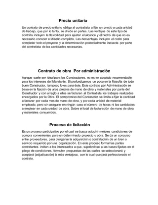Precio unitario
Un contrato de precio unitario obliga al contratista a fijar un precio a cada unidad
de trabajo, que por lo tanto, se divide en partes. Las ventajas de este tipo de
contrato incluyen la flexibilidad para ajustar el alcance y el hecho de que no es
necesario conocer el diseño completo. Las desventajas incluyen el costo para
completar todo el proyecto y la determinación potencialmente inexacta por parte
del contratista de las cantidades necesarias.
Contrato de obra Por administración
Aunque suele ser ideal para los Constructores, no es en absoluto recomendable
para los intereses del Mandante. Si profundizamos un poco en la filosofía de todo
buen Constructor, tampoco lo es para éste. Este contrato por Administración se
basa en la fijación de unos precios de mano de obra y materiales por parte del
Constructor y con arreglo a ellos se facturan al Contratista los trabajos realizados
encargados por la Obra. El compromiso del Constructor se limita a fijar la cantidad
a facturar por cada mes de mano de obra, y por cada unidad de material
empleado, pero sin asegurar en ningún caso el número de horas ni las cantidades
a emplear en cada unidad de obra. Sobre el total de facturación de mano de obra
y materiales consumidos.
Proceso de licitación
Es un proceso participativo por el cual se busca adquirir mejores condiciones de
compra convenientes para un determinado proyecto u obra. Se da un concurso
entre proveedores, para otorgarse la adquisición o contratación de un bien o
servicio requerido por una organización. En este proceso formal las partes
contratantes invitan a los interesados a que, sujetándose a las bases fijadas en el
pliego de condiciones, formulen propuestas de las cuales se seleccionará y
aceptará (adjudicación) la más ventajosa, con lo cual quedará perfeccionado el
contrato.
 