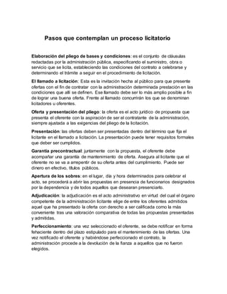 Pasos que contemplan un proceso licitatorio
Elaboración del pliego de bases y condiciones: es el conjunto de cláusulas
redactadas por la administración pública, especificando el suministro, obra o
servicio que se licita, estableciendo las condiciones del contrato a celebrarse y
determinando el trámite a seguir en el procedimiento de licitación.
El llamado a licitación: Esta es la invitación hecha al público para que presente
ofertas con el fin de contratar con la administración determinada prestación en las
condiciones que allí se definen. Ese llamado debe ser lo más amplio posible a fin
de lograr una buena oferta. Frente al llamado concurrirán los que se denominan
licitadores u oferentes.
Oferta y presentación del pliego: la oferta es el acto jurídico de propuesta que
presenta el oferente con la aspiración de ser el contratante de la administración,
siempre ajustada a las exigencias del pliego de la licitación.
Presentación: las ofertas deben ser presentadas dentro del término que fija el
licitante en el llamado a licitación. La presentación puede tener requisitos formales
que deber ser cumplidos.
Garantía precontractual: juntamente con la propuesta, el oferente debe
acompañar una garantía de mantenimiento de oferta. Asegura al licitante que el
oferente no se va a arrepentir de su oferta antes del cumplimiento. Puede ser
dinero en efectivo, títulos públicos.
Apertura de los sobres: en el lugar, día y hora determinados para celebrar el
acto, se procederá a abrir las propuestas en presencia de funcionarios designados
por la dependencia y de todos aquellos que desearan presenciarlo.
Adjudicación: la adjudicación es el acto administrativo en virtud del cual el órgano
competente de la administración licitante elige de entre los oferentes admitidos
aquel que ha presentado la oferta con derecho a ser calificada como la más
conveniente tras una valoración comparativa de todas las propuestas presentadas
y admitidas.
Perfeccionamiento: una vez seleccionado el oferente, se debe notificar en forma
fehaciente dentro del plazo estipulado para el mantenimiento de las ofertas. Una
vez notificado el oferente y habiéndose perfeccionado el contrato, la
administración procede a la devolución de la fianza a aquellos que no fueron
elegidos.
 