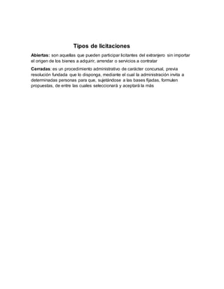 Tipos de licitaciones
Abiertas: son aquellas que pueden participar licitantes del extranjero sin importar
el origen de los bienes a adquirir, arrendar o servicios a contratar
Cerradas: es un procedimiento administrativo de carácter concursal, previa
resolución fundada que lo disponga, mediante el cual la administración invita a
determinadas personas para que, sujetándose a las bases fijadas, formulen
propuestas, de entre las cuales seleccionará y aceptará la más
 