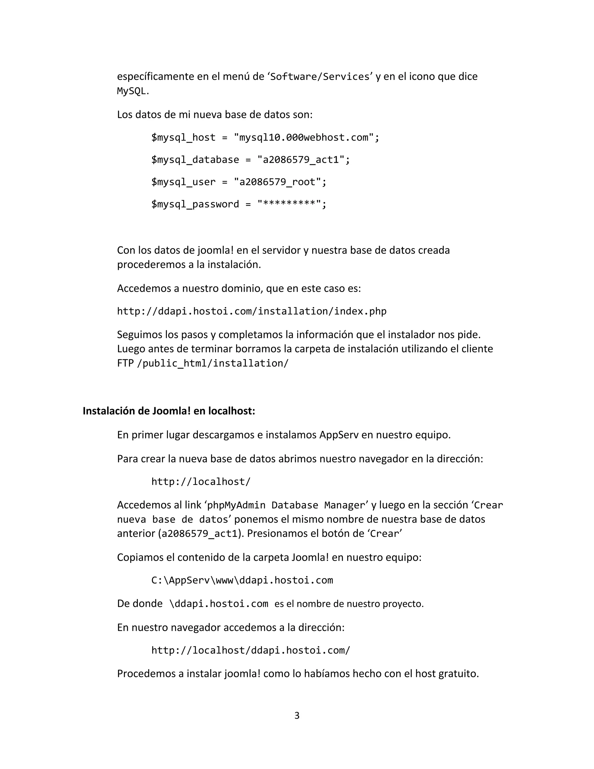 específicamente en el menú de ‘Software/Services’ y en el icono que dice
       MySQL.

       Los datos de mi nueva base de datos son:
              $mysql_host = "mysql10.000webhost.com";

              $mysql_database = "a2086579_act1";

              $mysql_user = "a2086579_root";

              $mysql_password = "*********";



       Con los datos de joomla! en el servidor y nuestra base de datos creada
       procederemos a la instalación.

       Accedemos a nuestro dominio, que en este caso es:
       http://ddapi.hostoi.com/installation/index.php

       Seguimos los pasos y completamos la información que el instalador nos pide.
       Luego antes de terminar borramos la carpeta de instalación utilizando el cliente
       FTP /public_html/installation/



Instalación de Joomla! en localhost:

       En primer lugar descargamos e instalamos AppServ en nuestro equipo.

       Para crear la nueva base de datos abrimos nuestro navegador en la dirección:
              http://localhost/

       Accedemos al link ‘phpMyAdmin Database Manager’ y luego en la sección ‘Crear
       nueva base de datos’ ponemos el mismo nombre de nuestra base de datos
       anterior (a2086579_act1). Presionamos el botón de ‘Crear’

       Copiamos el contenido de la carpeta Joomla! en nuestro equipo:
              C:AppServwwwddapi.hostoi.com

       De donde ddapi.hostoi.com es el nombre de nuestro proyecto.

       En nuestro navegador accedemos a la dirección:
              http://localhost/ddapi.hostoi.com/

       Procedemos a instalar joomla! como lo habíamos hecho con el host gratuito.


                                            3
 