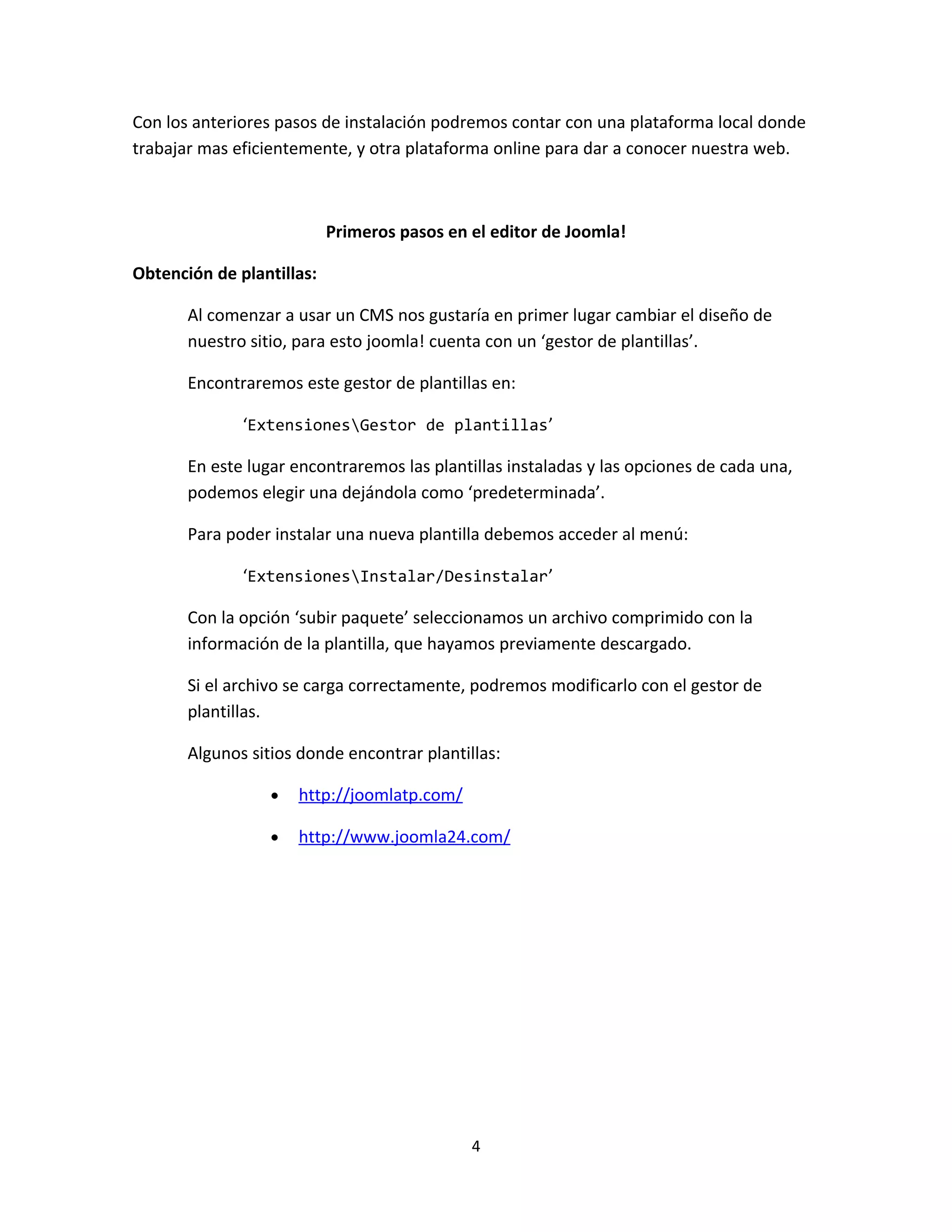 Con los anteriores pasos de instalación podremos contar con una plataforma local donde
trabajar mas eficientemente, y otra plataforma online para dar a conocer nuestra web.



                           Primeros pasos en el editor de Joomla!

Obtención de plantillas:

       Al comenzar a usar un CMS nos gustaría en primer lugar cambiar el diseño de
       nuestro sitio, para esto joomla! cuenta con un ‘gestor de plantillas’.

       Encontraremos este gestor de plantillas en:

              ‘ExtensionesGestor de plantillas’

       En este lugar encontraremos las plantillas instaladas y las opciones de cada una,
       podemos elegir una dejándola como ‘predeterminada’.

       Para poder instalar una nueva plantilla debemos acceder al menú:

              ‘ExtensionesInstalar/Desinstalar’

       Con la opción ‘subir paquete’ seleccionamos un archivo comprimido con la
       información de la plantilla, que hayamos previamente descargado.

       Si el archivo se carga correctamente, podremos modificarlo con el gestor de
       plantillas.

       Algunos sitios donde encontrar plantillas:

                  •   http://joomlatp.com/

                  •   http://www.joomla24.com/




                                             4
 