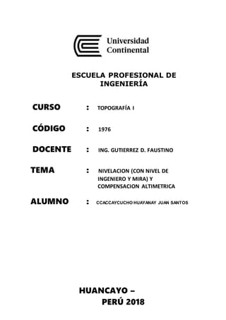 ESCUELA PROFESIONAL DE
INGENIERÍA
CURSO : TOPOGRAFÍA I
CÓDIGO : 1976
DOCENTE : ING. GUTIERREZ D. FAUSTINO
TEMA : NIVELACION (CON NIVEL DE
INGENIERO Y MIRA) Y
COMPENSACION ALTIMETRICA
ALUMNO : CCACCAYCUCHO HUAYANAY JUAN SANTOS
HUANCAYO –
PERÚ 2018
 