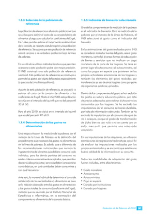 Evolución de la Pobreza al 2010 147
1.1.3 Selección de la población de
referencia
La población de referencia es el estrato poblacional que
se utiliza para definir el costo de la canasta básica de
alimentos y luego para calcular los coeficientes de Engel,
los cuales permiten estimar el componente no alimentario
de la canasta, se necesita postular a priori una población
de referencia. Se supone que esta población de referencia
estará cercana a la verdadera población bajo la línea
de pobreza.
En su cálculo se utilizan métodos iterativos que permiten
acercarse a esta población pobre con mayor precisión.
El INEI construyó una sola población de referencia
nacional. Esta población de referencia se construyó a
partir de los gastos per cápita deflactados espacialmente
(a precios de Lima Metropolitana).
A partir de está población de referencia, se procedió a
estimar el costo de la canasta de alimentos y los
coeficientes de Engel. Hasta el año 2006 esta población
se sitúo en el intervalo del quintil que va del percentil
30 al 50.
Para el año 2010, se ubicó en el intervalo del quintil
que va del percentil XVI al LV.
1.1.4 Determinación de los gastos no
alimentarios
Una etapa crítica en la medición de la pobreza por el
método de la Línea de Pobreza es la definición del
procedimiento que incorpora los gastos no alimentarios
en la línea de pobreza. Es sabido que a diferencia de
las recomendaciones nutricionales que norman la
ingesta mínima de alimentos que debiera consumir cada
individuo, para las demás partidas del consumo no
existen criterios universalmente aceptados, que permitan
decidir cuáles productos y servicios deben considerarse
como básicos, en qué cantidades deben consumirse y
con qué frecuencia.
Ante esto, la manera habitual de determinar el costo de
satisfacción de las necesidades no alimentarías se basa
en la relación observada entre los gastos en alimentación
y los gastos totales de consumo (coeficiente de Engel),
método que es asumido por el Instituto Nacional de
Estadística e Informática, en la estimación del
componente no alimentario de la canasta básica.
1.1.5 Indicador de bienestar seleccionado
Uno de los componentes en la medición de la pobreza
es el indicador de bienestar. Para la medición de la
pobreza por el método de la Línea de Pobreza, el
INEI seleccionó al gasto como el indicador del
bienestar.
En las estimaciones del gasto realizadas por el INEI
se consideran todas las fuentes del gasto, sea el gasto
monetario, como las diversas formas de adquisición
de bienes y servicios que no implican un pago
monetario de la parte de los hogares. Se tiene en
primer lugar el autoconsumo y el autosuministro, así
como los pagos en especie que provienen de las
propias actividades económicas de los hogares y
también los elementos del gasto recibidos por
transferencias ya sea de otros hogares como por parte
de organismos públicos y privados.
Dentro de los componentes del gasto se han excluido
los gastos en salud y educación pública, por falta
de precios adecuados para valorar dichos servicios
consumidos por los hogares. Se ha excluido las
imputaciones por el consumo de bienes durables,
por falta de información adecuada. También se ha
excluido la imputación por el consumo de agua de
río o acequia, porque el grado de transformación
de dicho bien es casi nulo y no se cuenta con un
valor mercantil que permita una adecuada
valoración.
En las imputaciones de los alquileres, se utilizaron
estimaciones de regresiones hedonísticas con el fin
de evaluar las imputaciones realizadas por los
propios entrevistados y se encontró que existía una
buena calidad de la información en su conjunto.
Todas las modalidades de adquisición del gasto
fueron incluidas, entre ellas tenemos:
• Gasto monetario
• Autoconsumo
• Autosuministro
• Pago en especie
• Donado por instituciones
• Donado por hogares
 