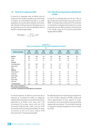 Instituto Nacional de Estadística e Informática154
1.3 Tasa de no respuesta total
La tasa de no respuesta total, se define como la
proporción de viviendas ocupadas cuyos informantes
no desean ser entrevistados (rechazo) o no están
presentes en el momento de la entrevista. Por lo tanto,
este indicador mide la proporción de hogares que no
se entrevistaron por las razones señaladas entre el
total de viviendas programadas:
TNR (Neta) =  100 * 
A R I C 
A R
+++
+
1.3.1 Tasa de no respuesta por dominios de
estudio
La tasa de no respuesta este año fue de 7.2%, es
decir, 0.8 puntos porcentuales mayor que en el año
2009. En el área urbana alcanzó el 9.7%, sufriendo
un incremento con respecto al año anterior en 1 punto
porcentual, por otro lado en el área rural alcanzó el
2.1%, siendo mayor en 0.5 puntos porcentuales
respecto del año 2009. 
Cuadro Nº 1.6 
TASA DE NO RESPUESTA POR AÑO SEGÚN DOMINIOS DE ESTUDIOS 
(%) 
Nota: 1/ Excluye Lima Metropolitnana. 
2/ Incluye Provincia Constitucional del Callao. 
Fuente: INEI ­ Encuesta Nacional de Hogares (ENAHO), anual de 2004­2010. 
2004  2005  2006  2007  2008  2009  2010 
Ene­Dic  Ene­Dic  Ene­Dic  Ene­Dic  Ene­Dic  Ene­Dic  Ene­Dic 
Nacional  9,0  13,3  7,9  5,2  6,8  6,4  7,2 
Urbana  11,8  17,4  10,3  6,7  8,8  8,7  9,7 
Rural  2,9  4,3  2,7  2,1  2,8  1,6  2,1 
Dominios 
Lima Metropolitana  18,9  28,8  15,4  9,9  11,5  11,8  13,1 
Resto urbano  6,6  9,0  6,4  4,5  6,9  6,6  7,4 
Rural  2,9  4,3  2,7  2,1  2,8  1,6  2,1 
Regiones 
Costa urbana 1/  6,9  9,6  7,1  4,7  8,1  6,7  6,9 
Costa rural  3,3  4,3  3,6  1,8  2,0  1,4  1,7 
Sierra urbana  7,3  10,4  6,5  4,9  6,5  7,5  9,4 
Sierra rural  2,5  4,1  2,5  2,0  2,7  1,5  2,1 
Selva urbana  3,7  3,3  3,8  2,5  3,9  3,6  3,7 
Selva rural  4,2  4,8  2,9  2,8  3,4  1,9  2,5 
Lima Metropolitana  18,9  28,8  15,4  9,9  11,5  11,8  13,1 
Dominios de estudio 
A nivel de regiones, se observa que la tasa de no
respuesta se incrementó en todas sus categorías
respecto del año pasado, Las menores tasas se han
registrado en el ámbito rural: costa rural 1.7%
(incremento 0.3 puntos); sierra rural con 2.1%
(incremento 0.6% puntos) y selva rural con 2.5%
(incremento de 0.6 puntos porcentuales). El mayor
incremento se dio en la sierra urbana 9.4%
(crecimiento de 1.9 puntos porcentuales).
Por departamentos las mayores tasas se registraron
en Lima (12.3%) y Arequipa (10.9%), siendo este
ultimo departamento el que registro el mayor
crecimiento a nivel nacional (3 puntos porcentuales
respecto del año anterior). Por otro lado la tasa de
no respuesta más baja se registró en Junín y Ucayali
con 0.4%.
 
