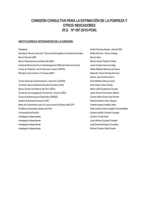 Instituto Nacional de Estadística e Informática2
COMISIÓN CONSULTIVA PARA LA ESTIMACIÓN DE LA POBREZA Y 
OTROS INDICADORES 
(R.S.  Nº 097­2010­PCM) 
INSTITUCIONES E INTEGRANTES DE LA COMISIÓN 
Presidente  Aníbal Sánchez Aguilar, Jefe del INEI 
Secretaría Técnica, Dirección Técnica de Demografía e Indicadores Sociales  Rofilia Ramírez ­ Nancy Hidalgo 
Banco Mundial (BM)  Renos Vakis 
Banco Interamericano de Desarrollo (BID)  Marcos Adrián Robles Chávez 
Institut de Recherche Pour le Développement (IRD) del Gobierno francés  Javier Ernesto Herrera Zúñiga 
Fondo de Población de las Naciones Unidas (UNFPA)  Walter Wilfredo Mendoza de Souza 
Ministerio de Economía y Finanzas (MEF)  Alejandro Oscar Olivares Ramírez 
Zósimo Juan Pichihua Serna 
Centro Nacional de Alimentación y Nutrición (CENAN)  Elías Wilfredo Salinas Castro 
Comisión Interministerial de Asuntos Sociales (CIAS)  Dora Virginia  Borra Toledo 
Banco Central de Reserva del Perú (BCR).  María Judith Guabloche Colunge 
Consorcio de Investigación Económica y Social (CIES)  Javier Alvaro Portocarrero Maisch 
Grupo de Análisis para el Desarrollo (GRADE)  Carmen María Ponce San Román 
Instituto de Estudios Peruanos (IEP)  Ramón Abraham Díaz Vásquez 
Mesa de Concertación para la Lucha contra la Pobreza (MCLCP)  Federico Ignacio Arnillas Lafert 
Pontificia Universidad Católica del Perú  Pedro Andrés Toribio Topiltzin Francke Ballve 
Universidad del Pacífico  Gustavo Adolffo Yamada Fukusaki 
Investigador independiente  Carolina Trivelli Ávila 
Investigador independiente  Javier Alfredo Escobal D’Angelo 
Investigador independiente  José Santos Rodríguez González 
Investigador independiente  Richard Charles Webb Duarte.
 