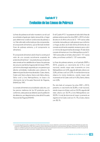 Evolución de la Pobreza al 2010 29
Capítulo N° 2 
Evolución de las Líneas de Pobreza 
La línea de pobreza es el valor monetario con el cual
se contrastan el gasto per cápita mensual de un hogar
para determinar si está en condiciones de pobreza o
no. Este valor está conformado por dos componentes:
el componente alimentario, que es llamado también
línea de pobreza extrema; y el componente no
alimentario.
El componente alimentario de la línea lo constituye el
valor de una canasta socialmente aceptada de
productos alimenticios1/
. Los productos que componen
esta canasta se han establecido en base a los patrones
de consumo real de los hogares del año base (1997),
y el mínimo de energía requerida por una persona que
efectúa actividades moderadas para sobrevivir. Se
determinó para los dominios de estudio: Costa urbana,
Costa rural, Sierra urbana, Sierra rural, Selva urbana,
Selva rural y Lima Metropolitana; en base a la
información de la Encuesta Nacional de Hogares,
ENAHO de 1997.
La canasta alimentaria es actualizada cada año, con
los precios medianos de los 52 productos que la
conforman, estos precios se obtienen para la población
de referencia, por departamento y área de la Encuesta
Nacional de Hogares ENAHO.
En el Cuadro Nº 2.1 se presenta el valor de la línea de
pobreza extrema para los años 2001 a 2010, el valor
de esta en el último año es de S/. 149 nuevos soles
corrientes mensuales por cada persona que conforma
un hogar, es decir, es el valor de los alimentos de una
canasta socialmente aceptada necesaria para cubrir
un mínimo de requerimientos de energía. El valor de la
canasta alimentaria en Lima Metropolitana es de S/.
160 nuevos soles, en el resto urbano de S/. 151 nuevos
soles; y en el área rural de S/. 137 nuevos soles.
La línea de pobreza extrema, en el período 2009 a
2010, presenta un crecimiento de 3,1% a nivel
nacional, siendo mayor este incremento en Lima
Metropolitana con 3,4%, seguido del resto urbano con
3,0% y el área rural con 2,9%. A nivel de dominios se
observa la misma tendencia, siendo mayor este
incremento en la Costa rural con 4.3% y Sierra urbana
con 4,0%.
Por otro lado al comparar los años 2001 y 2010,
presenta un crecimiento de 32,8% a nivel nacional,
siendo mayor en el área rural con 34,5%, seguido del
resto urbano con 32,7% y Lima Metropolitana con
30,9%. A nivel de dominios el mayor incremento se
registra en la Costa rural con 41,1% y Costa urbana
con 38,1%.
1/ La canasta de alimentos están constituida por los 52 productos de mayor consumo obtenidos a partir de la Encuesta de Propósitos Múltiples ejecutada entre
octubre de 1993 y setiembre de 1994. Esta canasta la conforma 48 productos alimenticios consumidos dentro del hogar y 4 alimentos consumidos fuera del
hogar. La cantidad en gramos de cada producto se determinó en base a los patrones de consumo de una población de referencia; es decir el conjunto de
hogares cuyo gasto per cápita se encuentra alrededor de la línea de pobreza.
 