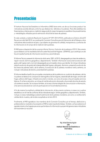 Evolución de la Pobreza al 2010 3
Presentación
El Instituto Nacional de Estadística e Informática (INEI) tiene entre una de sus funciones producir los
indicadores sociales del país, entre los que destaca los referidos a la pobreza. Para ello establece los
lineamientos y criterios para su medición asegurando la mayor transparencia posible en los procedimientos
y metodologías utilizados para la estimación oficial de las tasas de pobreza.
En este contexto y mediante Resolución Suprema Nº 097-2010-PCM, publicado en el diario oficial El
Peruano en abril del 2010, se constituye la Comisión Consultiva para la Estimación de la Pobreza y otros
indicadores relacionados en el país; cuyo objetivo es garantizar la calidad, transparencia y confianza de
la información en el campo de la medición de la pobreza.
El INEI pone a disposición de los usuarios Informe Técnico: Evolución de la pobreza al 2010. Documento
que se elabora con los resultados de la Encuesta Nacional de Hogares - (ENAHO), que constituye una de
las principales fuentes de información económica y social del país.
El Informe Técnico presenta la información de la serie, 2001 al 2010, desagregada por área de residencia,
región natural, dominio geográfico y departamento. También información acerca de la evolución del
gasto y del ingreso real y nominal, desagregada por principales rubros y por deciles. Se incluye indicadores
sobre la evolución de grado de la desigualdad del ingreso y del gasto. Asimismo, presenta la evolución de
las líneas de pobreza total y de la extrema, la evolución de la pobreza monetaria total y extrema; se
incluyen indicadores de brecha y severidad de la pobreza.
El Informe detalla el perfil y las principales características de la población en condición de pobreza y de los
no pobres se destacan la composición demográfica de los hogares, edad del jefe de hogar, tamaño del
hogar, jefatura del hogar, infraestructura de la vivienda, así como el acceso a los principales servicios
básicos. En el tema educativo, se incluye el nivel de educación alcanzado, el promedio de años de estudio
y la asistencia escolar. Se incorpora también, el acceso a las tecnologías de comunicación e información,
a los servicios de salud así como la participación en la actividad económica.
A fin de mostrar la amplitud y calidad de la información, el documento contiene un anexo con cuadros
estadísticos con el nivel de confianza de los indicadores según ámbito geográfico y departamento. También,
incluye un anexo metodológico sobre la estimación de la pobreza monetaria; así como un análisis de la
calidad de la muestra y de la data recopilada en el año 2010.
Finalmente, el INEI agradece a los miembros de la Comisión Consultiva por el tiempo, dedicación y
profesionalismo mostrado al acompañar al INEI en este importante trabajo. También, se hace extensivo el
agradecimiento a los hogares peruanos que brindaron la información que permitió generar estos indicadores
de trascendencia nacional. 
Mg. Aníbal Sánchez Aguilar 
Jefe 
Instituto Nacional de Estadística e 
Informática
 