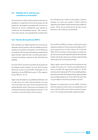 Evolución de la Pobreza al 2010 41
3.3 Medidas de la pobreza que
consideran su intensidad
Al calcularse la incidencia de la pobreza solamente se
establece su magnitud en términos de proporción de
población o de hogares cuyos gastos de consumo son
inferiores al mínimo establecido para atender la
satisfacción de necesidades básicas. Ello conduce,
entre otras razones, a la necesidad de complementar
los indicadores de incidencia de pobreza y extrema
pobreza con otros que ayuden a definir políticas
específicas para determinados estratos de la población
pobre. Otras de las dimensiones de este mismo
fenómeno, son la Brecha y la Severidad.
3.3.1 Brecha de la pobreza (FGT1)
Este indicador que refleja el grado de concentración
del gasto entre los pobres, trata de establecer qué tan
pobres son los pobres y se expresa como la diferencia
promedio (en términos porcentuales) que existe entre el
gasto total per cápita de cada uno de las personas en
situación de pobreza, respecto al valor de la línea de
pobreza.
En el año 2010, la brecha promedio de los gastos de
los hogares pobres respecto al costo de la canasta
básica de consumo fue de 8,8% comparado con lo
obtenido en el año 2009 disminuyó en 1,3% y respecto
al año 2001 en 12,1%.
Según área de residencia, los pobladores del área rural
no sólo tienen una mayor tasa de pobreza, sino que
son en promedio casi cuatro veces más pobres que los
pobres del área urbana. Esta situación se expresa en el
indicador de la brecha de la pobreza que fue de 17,1%
en el área rural y de 4,3% en el área urbana.
Entre el 2010 y 2009, en el área rural la brecha de la
pobreza se redujo en 2,6 puntos porcentuales y en 0,7
punto porcentual en el área urbana. En el período
2001-2010, en el área rural se produjo una reducción
de 18,5 puntos porcentuales de la brecha de la pobreza
siendo más de dos veces que en el área urbana donde
disminuyó en 8,7 puntos porcentuales.
Según región natural, la brecha de la pobreza es más
amplia en la Sierra con 15,6%, principalmente en la
Sierra rural (20,1%), seguido de la Selva con 10,5%,
mientras en la Costa es de 3,7%. En Lima Metropolitana,
la brecha promedio de los gastos de los hogares pobres
de Lima Metropolitana en el año 2010 fue de 2,4%,
muy por debajo a la brecha promedio nacional.
Respecto a lo observado en el año 2009, la brecha
entre los pobres ha disminuido, principalmente en el
área rural de la Selva y de la Sierra, que disminuyeron
en 3,1 y 2,7 puntos porcentuales, respectivamente.
 