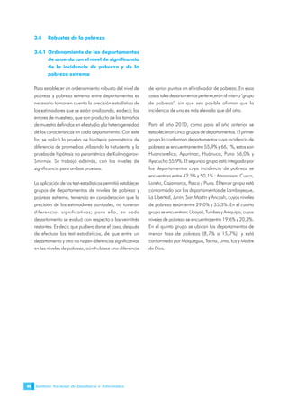 Instituto Nacional de Estadística e Informática46
3.4 Robustez de la pobreza
3.4.1 Ordenamiento de los departamentos
de acuerdo con el nivel de significancia
de la incidencia de pobreza y de la
pobreza extrema
Para establecer un ordenamiento robusto del nivel de
pobreza y pobreza extrema entre departamentos es
necesario tomar en cuenta la precisión estadística de
los estimadores que se están analizando, es decir, los
errores de muestreo, que son producto de los tamaños
de muestra definidos en el estudio y la heterogeneidad
de las características en cada departamento. Con este
fin, se aplicó la prueba de hipótesis paramétrica de
diferencia de promedios utilizando la t-students y la
prueba de hipótesis no paramétrica de Kolmogorov-
Smirnov. Se trabajó además, con los niveles de
significancia para ambas pruebas.
La aplicación de los test-estadísticos permitió establecer
grupos de departamentos de niveles de pobreza y
pobreza extrema, teniendo en consideración que la
precisión de los estimadores puntuales, no tuvieran
diferencias significativas; para ello, en cada
departamento se evaluó con respecto a las veintitrés
restantes. Es decir, que pudiera darse el caso, después
de efectuar los test estadísticos, de que entre un
departamento y otro no hayan diferencias significativas
en los niveles de pobreza, aún hubiese una diferencia
de varios puntos en el indicador de pobreza. En esos
casostalesdepartamentosperteneceránalmismo"grupo
de pobreza", sin que sea posible afirmar que la
incidencia de uno es más elevada que del otro.
Para el año 2010, como para el año anterior se
establecieron cinco grupos de departamentos. El primer
grupo lo conforman departamentos cuya incidencia de
pobreza se encuentran entre 55,9% y 66,1%, estos son
Huancavelica, Apurímac, Huánuco, Puno 56,0% y
Ayacucho 55,9%. El segundo grupo está integrado por
los departamentos cuya incidencia de pobreza se
encuentran entre 42,5% y 50,1% : Amazonas, Cusco,
Loreto, Cajamarca, Pasco y Piura. El tercer grupo está
conformado por los departamentos de Lambayeque,
La Libertad, Junín, San Martín y Áncash, cuyos niveles
de pobreza están entre 29,0% y 35,3%. En el cuarto
grupo se encuentran: Ucayali, Tumbes y Arequipa, cuyos
niveles de pobreza se encuentra entre 19,6% y 20,3%.
En el quinto grupo se ubican los departamentos de
menor tasa de pobreza (8,7% a 15,7%), y está
conformado por Moquegua, Tacna, Lima, Ica y Madre
de Dios.
 