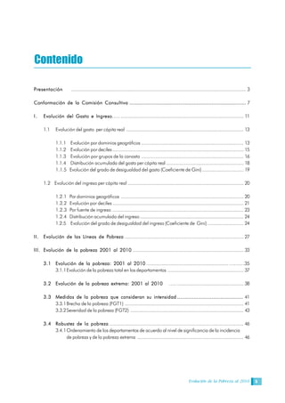 Evolución de la Pobreza al 2010 5
Contenido
Presentación ............................................................................................................................... 3
Conformación de la Comisión Consultiva .............................................................................. 7
I. Evolución del Gasto e Ingreso….. ......................................................................................... 11
1.1 Evolución del gasto per cápita real ..................................................................................... 13
1.1.1 Evolución por dominios geográficos .......................................................................... 13
1.1.2 Evolución por deciles............................................................................................... 15
1.1.3 Evolución por grupos de la canasta .......................................................................... 16
1.1.4 Distribución acumulada del gasto per cápita real ........................................................ 18
1.1.5 Evolución del grado de desigualdad del gasto (Coeficiente de Gini).............................. 19
1.2 Evolución del ingreso per cápita real .................................................................................... 20
1.2.1 Por dominios geográficos ......................................................................................... 20
1.2.2 Evolución por deciles ............................................................................................... 21
1.2.3 Por fuente de ingreso ............................................................................................... 23
1.2.4 Distribución acumulada del ingreso ........................................................................... 24
1.2.5 Evolución del grado de desigualdad del ingreso (Coeficiente de Gini) .......................... 24
II. Evolución de las Líneas de Pobreza ...................................................................................... 27
III. Evolución de la pobreza 2001 al 2010 ................................................................................ 33
3.1 Evolución de la pobreza: 2001 al 2010 ........................................................... …….…35
3.1.1Evolución de la pobreza total en los departamentos ....................................................... 37
3.2 Evolución de la pobreza extrema: 2001 al 2010 ….. ................................................ 38
3.3 Medidas de la pobreza que consideran su intensidad ............................................ 41
3.3.1Brecha de la pobreza (FGT1) ...................................................................................... 41
3.3.2Severidad de la pobreza (FGT2) .................................................................................. 43
3.4 Robustez de la pobreza ................................................................................................. 46
3.4.1Ordenamiento de los departamentos de acuerdo al nivel de significancia de la incidencia
de pobreza y de la pobreza extrema ............................................................................. 46
 