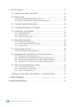 Instituto Nacional de Estadística e Informática6
IV. Perfil de la Pobreza ................................................................................................................ 51
4.1 Incidencia de la pobreza según edad .......................................................................... 53
4.2 Pobreza y etnia .............................................................................................................. 55
4.2.1Incidencia de la pobreza según lengua materna ............................................................ 55
4.2.2Incidencia de la pobreza según origen étnico del jefe de hogar ....................................... 56
4.3 Localización territorial de los pobres ........................................................................... 58
4.4 Composición demográfica de los hogares .................................................................. 59
4.5 Características de los hogares .................................................................................... 61
4.5.1 Edad del jefe de hogar............................................................................................. 61
4.5.2 Tamaño del hogar ................................................................................................... 62
4.5.3 Jefatura de hogar y pobreza ..................................................................................... 63
4.6 Características educativas ............................................................................................ 65
4.6.1 Nivel de educación alcanzado.................................................................................. 65
4.6.2 Promedio de años de estudios alcanzados ................................................................. 67
4.6.3 Asistencia escolar .................................................................................................... 68
4.7 Acceso al seguro de salud ............................................................................................ 69
4.7.1Cobertura de seguro de salud según tipo ...................................................................... 69
4.8 Características de la participación en la actividad económica.................................. 71
4.8.1 Participación en la actividad económica .................................................................... 71
4.8.2 Participación en la actividad económica según tamaño de empresa .............................. 72
4.8.3 Participación en la actividad económica según categoría de ocupación......................... 73
4.8.4 Participación en la actividad económica según ramas de actividad ............................... 75
4.9 Acceso a servicios básicos de la vivienda ................................................................... 76
4.9.1 Acceso a agua por red pública ................................................................................. 76
4.9.2 Formas de eliminación de excretas ............................................................................ 77
4.9.3 Acceso al alumbrado eléctrico .................................................................................. 78
4.10 Acceso a las Tecnologías de Información y Comunicaciones (TIC) ......................... 79
A. ANEXO ESTADÍSTICO ...................................................................................................... 81
B. ANEXO METODOLÓGICO ..................................................................................................... 143
 
