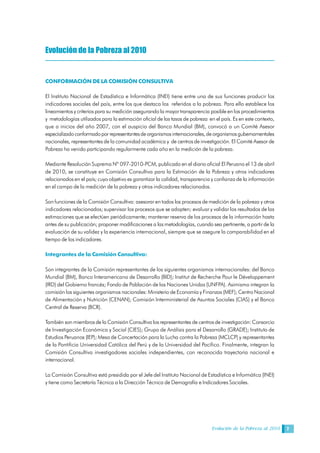 Evolución de la Pobreza al 2010 7
Evolución de la Pobreza al 2010
CONFORMACIÓN DE LA COMISIÓN CONSULTIVA
El Instituto Nacional de Estadística e Informática (INEI) tiene entre una de sus funciones producir los
indicadores sociales del país, entre los que destaca los referidos a la pobreza. Para ello establece los
lineamientos y criterios para su medición asegurando la mayor transparencia posible en los procedimientos
y metodologías utilizados para la estimación oficial de las tasas de pobreza en el país. Es en este contexto,
que a inicios del año 2007, con el auspicio del Banco Mundial (BM), convocó a un Comité Asesor
especializadoconformadopor representantesdeorganismosinternacionales,deorganismosgubernamentales
nacionales, representantes de la comunidad académica y de centros de investigación. El Comité Asesor de
Pobreza ha venido participando regularmente cada año en la medición de la pobreza.
Mediante Resolución Suprema Nº 097-2010-PCM, publicado en el diario oficial El Peruano el 13 de abril
de 2010, se constituye en Comisión Consultiva para la Estimación de la Pobreza y otros indicadores
relacionados en el país; cuyo objetivo es garantizar la calidad, transparencia y confianza de la información
en el campo de la medición de la pobreza y otros indicadores relacionados.
Son funciones de la Comisión Consultiva: asesorar en todos los procesos de medición de la pobreza y otros
indicadores relacionados; supervisar los procesos que se adopten; evaluar y validar los resultados de las
estimaciones que se efectúen periódicamente; mantener reserva de los procesos de la información hasta
antes de su publicación; proponer modificaciones a las metodologías, cuando sea pertinente, a partir de la
evaluación de su validez y la experiencia internacional, siempre que se asegure la comparabilidad en el
tiempo de los indicadores.
Integrantes de la Comisión Consultiva:
Son integrantes de la Comisión representantes de los siguientes organismos internacionales: del Banco
Mundial (BM), Banco Interamericano de Desarrollo (BID); Institut de Recherche Pour le Développement
(IRD) del Gobierno francés; Fondo de Población de las Naciones Unidas (UNFPA). Asimismo integran la
comisión los siguientes organismos nacionales: Ministerio de Economía y Finanzas (MEF); Centro Nacional
de Alimentación y Nutrición (CENAN); Comisión Interministerial de Asuntos Sociales (CIAS) y el Banco
Central de Reserva (BCR).
También son miembros de la Comisión Consultiva los representantes de centros de investigación: Consorcio
de Investigación Económica y Social (CIES); Grupo de Análisis para el Desarrollo (GRADE); Instituto de
Estudios Peruanos (IEP); Mesa de Concertación para la Lucha contra la Pobreza (MCLCP) y representantes
de la Pontificia Universidad Católica del Perú y de la Universidad del Pacífico. Finalmente, integran la
Comisión Consultiva investigadores sociales independientes, con reconocida trayectoria nacional e
internacional.
La Comisión Consultiva está presidida por el Jefe del Instituto Nacional de Estadística e Informática (INEI)
y tiene como Secretaría Técnica a la Dirección Técnica de Demografía e Indicadores Sociales.
 