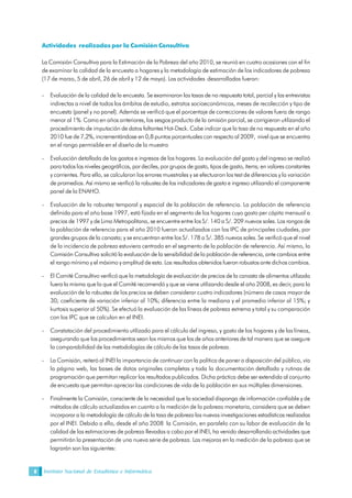 Instituto Nacional de Estadística e Informática8
Actividades realizadas por la Comisión Consultiva
La Comisión Consultiva para la Estimación de la Pobreza del año 2010, se reunió en cuatro ocasiones con el fin
de examinar la calidad de la encuesta a hogares y la metodología de estimación de los indicadores de pobreza
(17 de marzo, 5 de abril, 26 de abril y 12 de mayo). Las actividades desarrolladas fueron:
- Evaluación de la calidad de la encuesta. Se examinaron las tasas de no respuesta total, parcial y las entrevistas
indirectas a nivel de todos los ámbitos de estudio, estratos socioeconómicos, meses de recolección y tipo de
encuesta (panel y no panel). Además se verificó que el porcentaje de correcciones de valores fuera de rango
menor al 1%. Como en años anteriores, los sesgos producto de la omisión parcial, se corrigieron utilizando el
procedimiento de imputación de datos faltantes Hot-Deck. Cabe indicar que la tasa de no respuesta en el año
2010 fue de 7,2%, incrementándose en 0,8 puntos porcentuales con respecto al 2009, nivel que se encuentra
en el rango permisible en el diseño de la muestra
- Evaluación detallada de los gastos e ingresos de los hogares. La evaluación del gasto y del ingreso se realizó
para todos los niveles geográficos, por deciles, por grupos de gasto, tipos de gasto, ítems; en valores constantes
y corrientes. Para ello, se calcularon los errores muestrales y se efectuaron los test de diferencias y la variación
de promedios. Así mismo se verificó la robustez de los indicadores de gasto e ingreso utilizando el componente
panel de la ENAHO.
- Evaluación de la robustez temporal y espacial de la población de referencia. La población de referencia
definida para el año base 1997, está fijada en el segmento de los hogares cuyo gasto per cápita mensual a
precios de 1997 y de Lima Metropolitana, se encuentre entre los S/. 140 a S/. 209 nuevos soles. Los rangos de
la población de referencia para el año 2010 fueron actualizados con los IPC de principales ciudades, por
grandes grupos de la canasta; y se encuentran entre los S/. 178 a S/. 385 nuevos soles. Se verificó que el nivel
de la incidencia de pobreza estuviera centrado en el segmento de la población de referencia. Así mismo, la
Comisión Consultiva solicitó la evaluación de la sensibilidad de la población de referencia, ante cambios entre
el rango mínimo y el máximo y amplitud de esta. Los resultados obtenidos fueron robustos ante dichos cambios.
- El Comité Consultivo verificó que la metodología de evaluación de precios de la canasta de alimentos utilizada
fuera la misma que la que el Comité recomendó y que se viene utilizando desde el año 2008, es decir, para la
evaluación de la robustez de los precios se deben considerar cuatro indicadores (número de casos mayor de
30; coeficiente de variación inferior al 10%; diferencia entre la mediana y el promedio inferior al 15%; y
kurtosis superior al 50%). Se efectuó la evaluación de las líneas de pobreza extrema y total y su comparación
con los IPC que se calculan en el INEI.
- Constatación del procedimiento utilizado para el cálculo del ingreso, y gasto de los hogares y de las líneas,
asegurando que los procedimientos sean los mismos que los de años anteriores de tal manera que se asegure
la comparabilidad de las metodologías de cálculo de las tasas de pobreza.
- La Comisión, reiteró al INEI la importancia de continuar con la política de poner a disposición del público, vía
la página web, las bases de datos originales completas y toda la documentación detallada y rutinas de
programación que permitan replicar los resultados publicados. Dicha práctica debe ser extendida al conjunto
de encuesta que permitan apreciar las condiciones de vida de la población en sus múltiples dimensiones.
- Finalmente la Comisión, consciente de la necesidad que la sociedad disponga de información confiable y de
métodos de cálculo actualizados en cuanto a la medición de la pobreza monetaria, considera que se deben
incorporar a la metodología de cálculo de la tasa de pobreza las nuevas investigaciones estadísticas realizadas
por el INEI. Debido a ello, desde el año 2008 la Comisión, en paralelo con su labor de evaluación de la
calidad de las estimaciones de pobreza llevadas a cabo por el INEI, ha venido desarrollando actividades que
permitirán la presentación de una nueva serie de pobreza. Las mejoras en la medición de la pobreza que se
lograrán son las siguientes:
 