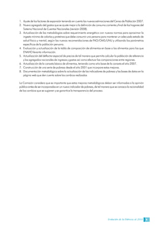 Evolución de la Pobreza al 2010 9
1. Ajuste de los factores de expansión teniendo en cuenta las nuevas estimaciones del Censo de Población 2007.
2. Nuevo agregado del gastos que se ajuste mejor a la definición de consumo corriente y final de los hogares del
Sistema Nacional de Cuentas Nacionales (revisión 2008).
3. Actualización de las metodologías sobre requerimiento energético con nuevas normas para aproximar la
ingesta mínima de calorías y proteínas que debe consumir una persona para mantener un adecuado estado de
salud físico y mental, según las nuevas recomendaciones de FAO/OMS/UNU y utilizando los parámetros
específicos de la población peruana.
4. Evaluación y actualización de la tabla de composición de alimentos en base a los alimentos para los que
ENAHO levanta información.
5. Actualización del deflactor espacial de precios de tal manera que permita calcular la población de referencia
y los agregados nacionales de ingresos y gastos así como efectuar las comparaciones entre regiones.
6. Actualización de la canasta básica de alimentos, teniendo como año base de la canasta el año 2007.
7. Construcción de una serie de pobreza desde el año 2001 que incorpore estas mejoras.
8. Documentación metodológica sobre la actualización de los indicadores de pobreza y las bases de datos en la
página web que den cuenta sobre los cambios realizados
La Comisión considera que es importante que estas mejoras metodológicas deban ser informadas a la opinión
pública antes de ser incorporadas en un nuevo indicador de pobreza, de tal manera que se conozca la racionalidad
de los cambios que se sugieren y se garantice la transparencia del proceso.
 